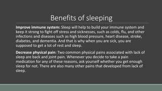 Benefits of sleeping
Improve immune system: Sleep will help to build your immune system and
keep it strong to fight off stress and sicknesses, such as colds, flu, and other
infections and diseases such as high blood pressure, heart disease, stroke,
diabetes, and dementia. And that is why when you are sick, you are
supposed to get a lot of rest and sleep.
Decrease physical pain: Two common physical pains associated with lack of
sleep are back and joint pain. Whenever you decide to take a pain
medication for any of these reasons, ask yourself whether you get enough
sleep for not. There are also many other pains that developed from lack of
sleep.
 