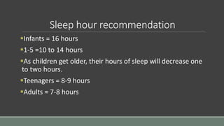Sleep hour recommendation
Infants = 16 hours
1-5 =10 to 14 hours
As children get older, their hours of sleep will decrease one
to two hours.
Teenagers = 8-9 hours
Adults = 7-8 hours
 