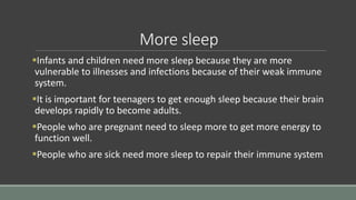 More sleep
Infants and children need more sleep because they are more
vulnerable to illnesses and infections because of their weak immune
system.
It is important for teenagers to get enough sleep because their brain
develops rapidly to become adults.
People who are pregnant need to sleep more to get more energy to
function well.
People who are sick need more sleep to repair their immune system
 