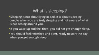 What is sleeping?
Sleeping is not about lying in bed. It is about sleeping
deeply, when you are truly sleeping and not aware of what
is happening around you.
If you wake up and feel tired, you did not get enough sleep.
You should feel refreshed and alert, ready to start the day
when you get enough sleep.
 