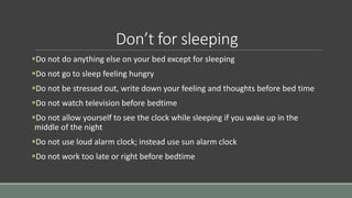 Don’t for sleeping
Do not do anything else on your bed except for sleeping
Do not go to sleep feeling hungry
Do not be stressed out, write down your feeling and thoughts before bed time
Do not watch television before bedtime
Do not allow yourself to see the clock while sleeping if you wake up in the
middle of the night
Do not use loud alarm clock; instead use sun alarm clock
Do not work too late or right before bedtime
 