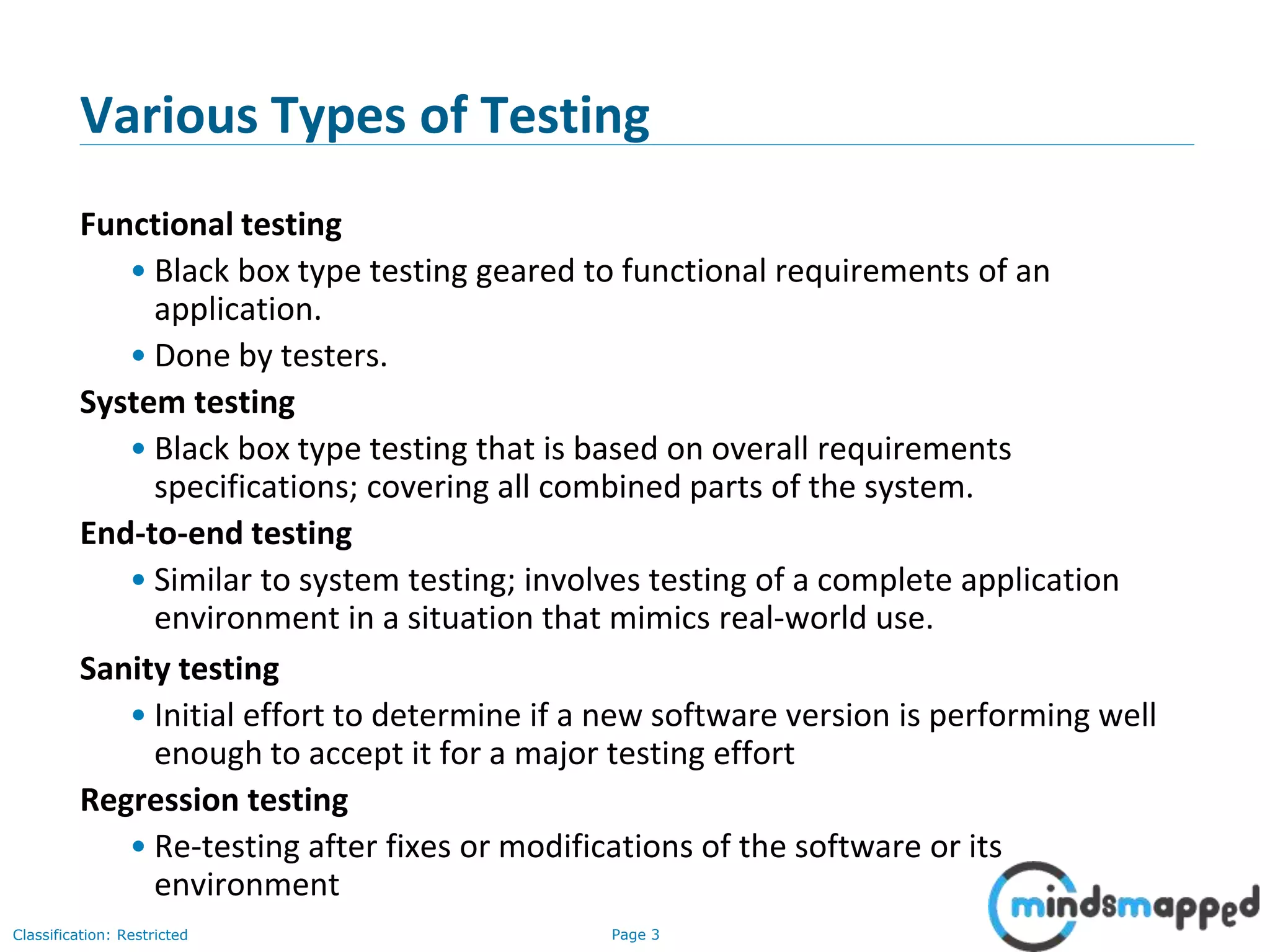 Page 3Classification: Restricted
Various Types of Testing
Functional testing
• Black box type testing geared to functional requirements of an
application.
• Done by testers.
System testing
• Black box type testing that is based on overall requirements
specifications; covering all combined parts of the system.
End-to-end testing
• Similar to system testing; involves testing of a complete application
environment in a situation that mimics real-world use.
Sanity testing
• Initial effort to determine if a new software version is performing well
enough to accept it for a major testing effort
Regression testing
• Re-testing after fixes or modifications of the software or its
environment
 