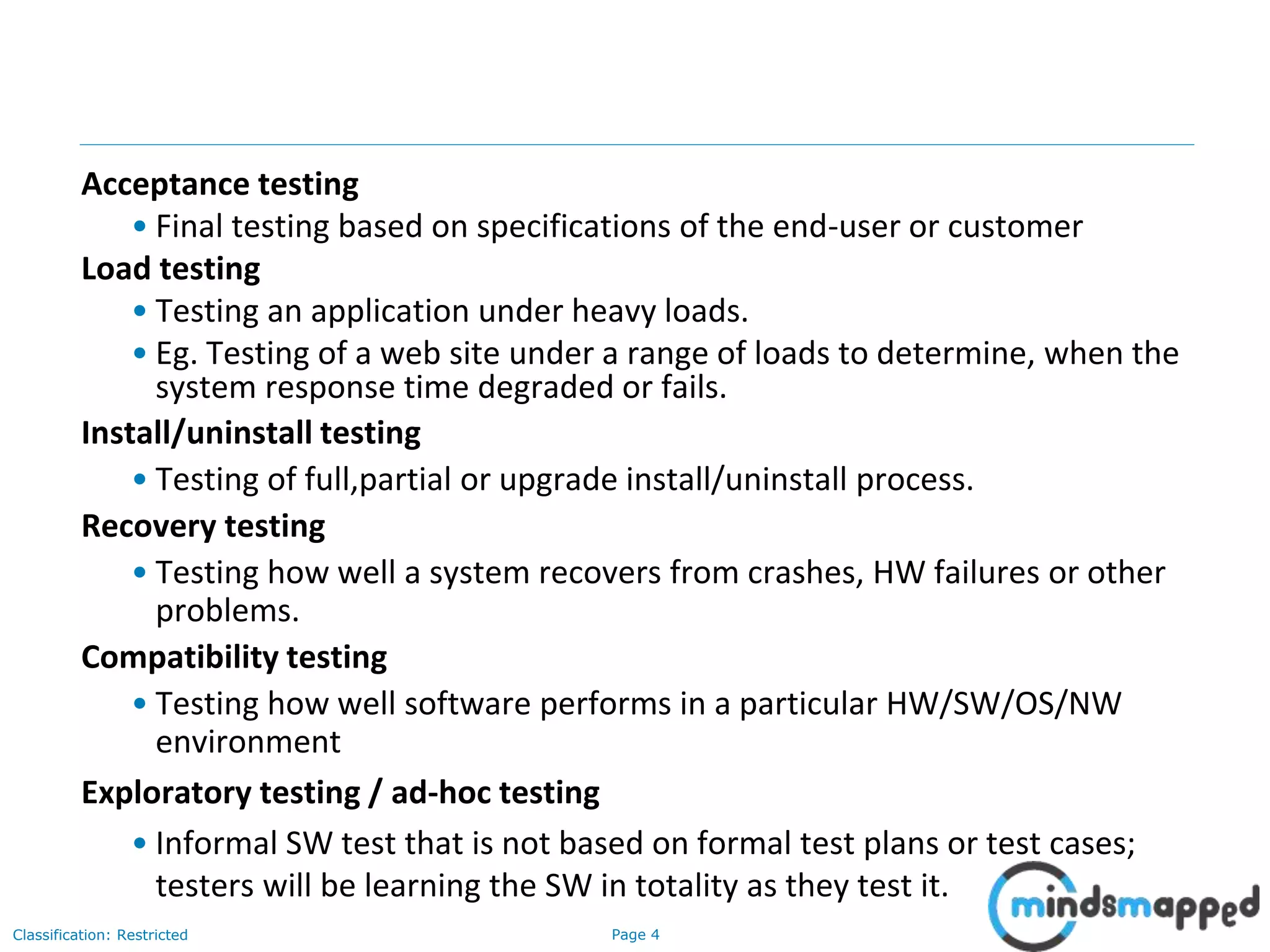 Page 4Classification: Restricted
Acceptance testing
• Final testing based on specifications of the end-user or customer
Load testing
• Testing an application under heavy loads.
• Eg. Testing of a web site under a range of loads to determine, when the
system response time degraded or fails.
Install/uninstall testing
• Testing of full,partial or upgrade install/uninstall process.
Recovery testing
• Testing how well a system recovers from crashes, HW failures or other
problems.
Compatibility testing
• Testing how well software performs in a particular HW/SW/OS/NW
environment
Exploratory testing / ad-hoc testing
• Informal SW test that is not based on formal test plans or test cases;
testers will be learning the SW in totality as they test it.
 