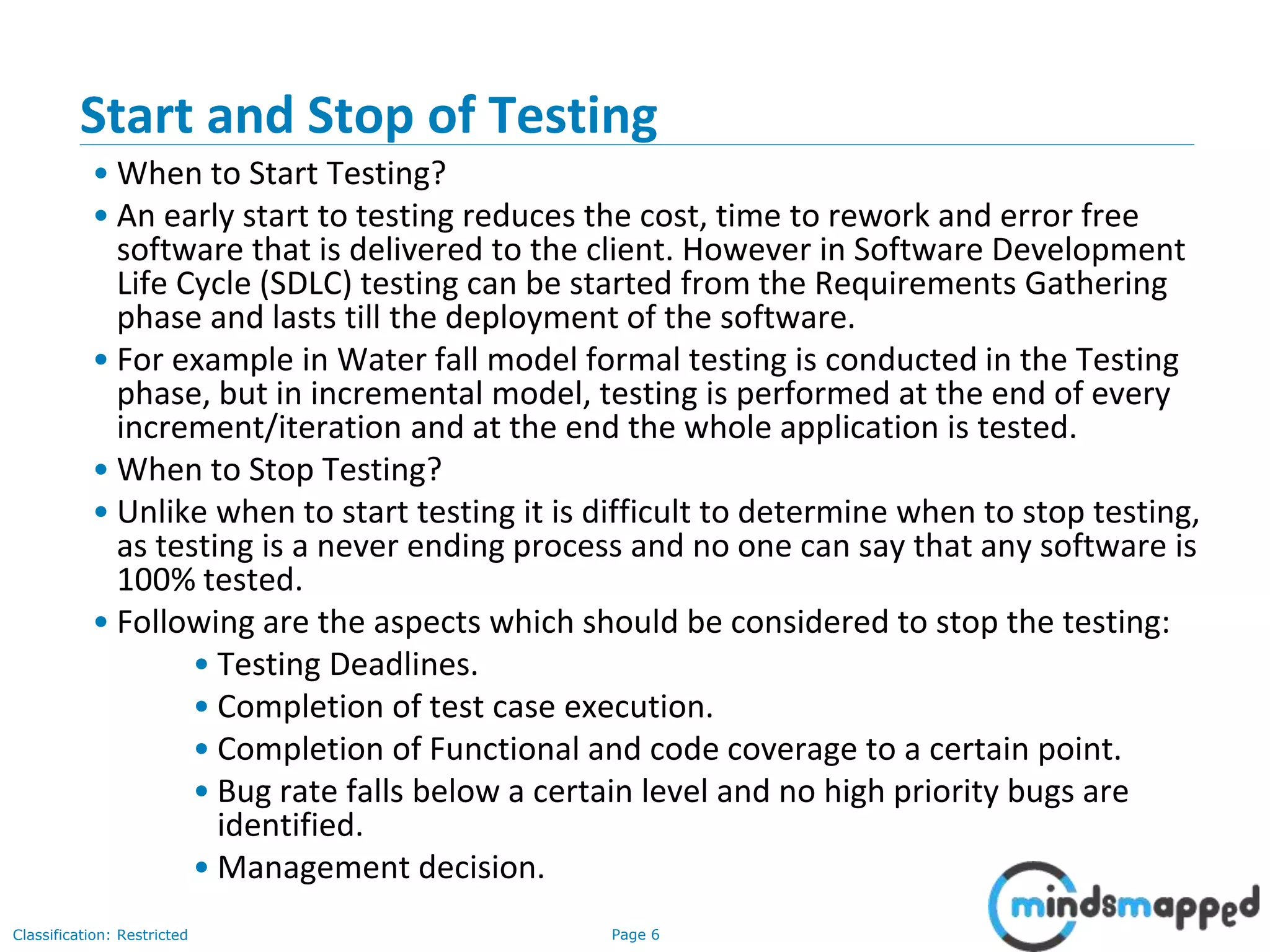 Page 6Classification: Restricted
Start and Stop of Testing
• When to Start Testing?
• An early start to testing reduces the cost, time to rework and error free
software that is delivered to the client. However in Software Development
Life Cycle (SDLC) testing can be started from the Requirements Gathering
phase and lasts till the deployment of the software.
• For example in Water fall model formal testing is conducted in the Testing
phase, but in incremental model, testing is performed at the end of every
increment/iteration and at the end the whole application is tested.
• When to Stop Testing?
• Unlike when to start testing it is difficult to determine when to stop testing,
as testing is a never ending process and no one can say that any software is
100% tested.
• Following are the aspects which should be considered to stop the testing:
• Testing Deadlines.
• Completion of test case execution.
• Completion of Functional and code coverage to a certain point.
• Bug rate falls below a certain level and no high priority bugs are
identified.
• Management decision.
 