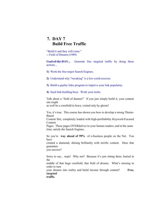 7.  DAY 7<br />     Build Free Traffic<br />“Build it and they will come.”<br />-- Field of Dreams (1989)<br />Goal-of-the-DAY...  Generate free targeted traffic by doing these actions…<br />1)  Work the free major Search Engines.<br />2)  Understand why quot;
tweakingquot;
 is a low-yield exercise.<br />3)  Build a quality links program to improve your link popularity.<br />4)  Seed link-building buzz.  Work your niche.<br />Talk about a “field of dreams!”  If you just simply build it, your content site might<br />as well be a cornfield in Iowa, visited only by ghosts!<br />Yes, it’s true.  This course has shown you how to develop a strong Theme-Based<br />Content Site, completely loaded with high-profitability Keyword-Focused Content<br />Pages.  These pages OVERdeliver to your human readers, and at the same<br />time, satisfy the Search Engines.<br />So you’re  way ahead of 99%  of e-business people on the Net.  You have<br />created a diamond, shining brilliantly with terrific content.  Does that guarantee<br />you success?<br />Sorry to say... nope!  Why not?  Because it’s just sitting there, buried in the<br />middle of that huge cornfield, that field of dreams.  What’s missing in order to turn<br />your dreams into reality and build income through content?      Free, targeted<br />traffic.<br />If you can't attract free, targeted visitors via the Search Engines, you’re<br />immediately at a huge disadvantage.  That’s because you’re going to have to pay<br />to drive traffic to your Web site.  While paying for supplemental traffic can make<br />sense for many online businesses, you definitely do not want this to be your<br />primary source of traffic.  There are a number of reasons why not…<br />1)  Depending on your niche or topic, advertising can be very expensive.  It also<br />prevents you from ever really owning your own business.  When you stop paying<br />for advertising, your business disappears.<br /> <br />2)  If you do not know what your ROI (Return On Investment) is or exactly what<br />each and every visitor is worth to you, advertising can be a bit of a gamble.  This<br />is especially true for brand new sites that are still feeling their way around.<br />3)  Visitors who arrive from advertising campaigns recognize that the relationship<br />is purely commercial, and they expect to be pitched.  Obviously, they will have<br />their guard up and will be more difficult to convert into customers.<br />On the other hand, when you “get it right” at the Search Engines, the engines will<br />deliver more and more targeted traffic on daily basis.<br />Take-home lesson?<br />Concentrate on ways that will consistently deliver the largest amounts of low-<br />cost, sustainable traffic.  Don’t try to “do it all” right off the bat.<br />OK.  Let’s begin with the engines…<br />7.1.  Work With The Free Major Search Engines<br />The Search Engines will provide you with lots of traffic as long as you work     with<br />them rather than against them. That requires some patience, motivation, and a<br />collaborative, WIN-WIN attitude.<br />The traffic-building process boils down to these actions...<br />1)  Build an “on-page-optimized” Keyword-Focused Content Page, one that<br />delivers content that will “WOW” human visitors.<br />2)  Submit that page to the Search Engines.  If you don’t submit your pages, you<br />won’t get into a Search Engine’s database at all.  And, if you’re not in a Search<br />Engine’s index, you’re invisible on the Net.  Build another Content page after you<br />submit your page.<br />3)  Check for each spider's visit.  Continue to build more Content pages.<br />4)  Check for the presence of your page in each Search Engine’s index (i.e.,<br />database).  This can take anywhere from 6 to 8 weeks, or even longer.<br />Uh, should I say it?  Yes... Continue to build more Content pages.<br />5)  Evaluate performance of your page.  You guessed it!  Keep building more<br />Content pages.<br />6)  Track your performance on a regular basis. As you start to see results, you will<br />do #3-6 less and less often (and SBI! takes care of #2).  Why?  Because you'll be<br />busy  building more Content pages.<br />It may take 2-3 months, but your efforts  will  pay off.  You will start to rank well for<br />a few pages at one engine, and then more and more pages at different engines.<br />That success will grow as you continue to build out your site s content.  And that<br />can only mean increasing volumes, month-on-month, of targeted traffic.  This is<br />the beginning of the snowball effect in action!<br />Right now, though, let's see how SBI!'s integrated tools make the traffic-building<br />process a snap...<br />Phase #1)  Once you are finished building a page (on-page-optimized with<br />the help of Analyze It!), WorldSubmitter automatically adds it to your<br />sitemap file and pings (notifies) Google, Yahoo! Search, Bing and Ask to<br />let them know about the new page.<br />Phase #2) SpiderWatcher  checks your site s log files regularly, looking<br />to see which of the major engines  spiders have visited, and which of your<br />pages they “took back to their mother ships.”<br />In all cases, SBI! reports the most recent dates for SE submission,<br />spidering, and listing.  So, if a spider revisits at a later date,<br />SpiderWatcher will report that date, overwriting the previous one.<br />Phase #3) ListChecker  watches for when each engine lists (i.e.,<br />“indexes”) each of your pages (that have been spidered).  The dates are<br />recorded in the  Submit-Spider-List Report.<br />At this point, the pages are officially in the database, but not yet ranked.<br />If you do not become listed within a certain amount of time, or if an engine<br />ever drops you from its index (i.e., its “listings”), WorldSubmitter<br />automatically  re- submits it according to each engine s acceptable limits,<br />as outlined in the section on spiders above.<br />Phase #4) After your page has been submitted, spidered, and listed,<br />the Keyword Ranking Report  tells you where your page ranks, at each<br />major engine, for the specific keyword that the page focuses upon.<br />Phase #5) The Keyword Searches Report  tells you the keyword<br />searches that found each page (and # of times), which Search Engine(s)<br />found each page for each keyword (and # of times) and how you rank<br />today for that keyword search.<br />See how SBI! makes the process a snap?  You get the exact tools and<br />data you need to win at the Search Engines!  The reporting tools help you<br />see how your pages fit in your particular “Web-niche world,” (i.e., vs. other<br />sites that are focusing on the same niche).<br />http://order.sitesell.com/<br />To sum things up...<br />Working with the Search Engines is essential.  However, do not allocate more<br />than a half-hour per week to monitor SE performance.<br />The creation of quality relevant content always serves your business best.<br />Remember,  C ontent drives  C   T   P   M     ,  not  the engines.  The engines<br />merely (and naturally) serve their own interests best by ranking your site highly.<br />Now that we have the big picture of where we are going, let’s get down to<br />business…<br />7.1.1.    Submit Your URLs<br />Submitting your site to the engines is a necessary task.  If you wait for the SEs’<br />spiders to find and index your entire site, you could wait forever.  Submission<br />hastens the entire listing process along, and guarantees your site doesn’t get lost<br />“between the cracks.”   Result?  You gain maximum and controlled exposure.<br />The four major free Search Engines will account, either directly through their own<br />search services or indirectly through partner sites, for about 95% of your traffic.<br />That’s right, just four!<br />What about the service I saw the other day offering to submit my site<br />to 1,000 Search Engines for $29.95?<br />Avoid these services like the plague.  “Submit to all 1,000 Engines” services<br />submit mainly to free-for-all links pages.  They are totally useless, and will do<br />nothing for you but fill your inbox with an endless barrage of spam.<br />OK, let’s begin the submission process.  I’ve included each SE’s current<br />protocols here, but please double-check each one to ensure nothing has<br />changed in the meantime.<br />Ready?  We’re off to the top of the list…<br />Google<br />http://www.google.com/addurl/?continue=/addurl<br />Yahoo! Search<br />http://search.yahoo.com/info/submit.html<br />Bing<br />http://www.bing.com/docs/submit.aspx?FORM=WSDD2<br />Ask.com<br />http://about.ask.com/en/docs/about/webmasters.shtml#18<br />7.1.2.  Track The Engines  Spiders<br />Even after you do submit, some of the engines take weeks, even months, to<br />send their spiders over to your site to “bring back the goodies.”<br />No problem.  A  real  business takes time, unlike those get-rich-quick schemes<br />floating around on the Net.  So while you re waiting, build more content pages<br />and obtain some quality in-pointing links.  These efforts will hasten the listing<br />process along.<br />How can you tell when a spider visits your site?<br />The answer is simple.  Each SE s spider has a name, which shows up in your log<br />files when it visits your site.  For example, Google s spider is called “Googlebot”.<br />Yahoo! s is called  “Slurp.”<br />So keep your eyes peeled for a visit from one of these friendly little creatures in<br />your log files.  Although a spider visit does not mean your page has been added<br />to an SE index, it does mean that the SE has not forgotten about you!  Your site<br />is probably queued for addition.<br />If you don t see an engine s spider within a certain amount of time after<br />submitting (varies for each engine), you can resubmit according to each engine s<br />acceptable limits.  Generally though, if you haven t been indexed and listed with<br />6-8 weeks, do the following…<br />1)  Resubmit according to each SE s protocols.<br />2)  Build your link popularity.  Quality in-pointing have a credentializing effect.<br />Without a few to validate your site, some SEs may be hesitant to list you in their<br />indices.  If you have no links, and you can’t seem to get listed, this is very likely<br />the issue.<br />Even if you aren’t listed immediately, don’t lose heart.   Every new Web<br />business has to go through the hassle of establishing itself with the SEs.<br />That’s true whether you have $100 to invest in your business, or $10,000.<br />Keep your focus on the “C” of…<br />C   T   P   M<br />… and making your site THE authority on your theme.<br />7.1.3.  Check And Monitor Presence<br />First, the good news… you’ve been spidered!  That means you’re in, right?  Not<br />necessarily.  However, it does mean that the Search Engines know about you.<br />Yes, you are on their radar, but you may not yet be included in the databases<br />from which they draw their results.  So that leads you to your next mission…<br />Monitor each engine to ensure it lists your pages.  Once your pages start<br />showing up in each SE’s database, they are ready to be delivered to an eager<br />search audience.<br />Hooray!  Targeted traffic!<br />The best way to check your listings is to use  Search It! …<br />Search It! > Indexed Pages (STEP 1) > Pages in Google (STEP 2)<br />This query will show you every page of your domain that is listed in Google.<br />Repeat this search to check your presence at each of the other engines.<br />7.1.4.  Evaluate The Performance Of Your Pages<br />At this point, your pages are spidered and indexed.  But there is one small catch.<br />In order for people to visit your site, they must find it first.  Being indexed is not<br />enough.   Ideally, you need to have a Top 10 listing on a SE’s search results<br />page to get any exposure at all.  Most surfers will not check out more than ten<br />listings in their search for information.<br />Luckily, you are way ahead of the curve, and miles ahead of your competitors<br />due to this course.  By building a comprehensive list of niche-focused, profitable<br />and “in-demand” keywords, your ranking potential gets off to a roaring start and<br />can only go upwards!<br />Now let’s see how you can evaluate the performance of your pages…<br />1) Manually  --   Surf to each SE, and search for each of your KFCP’s Specific<br />Keyword (just as a prospective visitor would).  For example, let’s use this<br />keyword, “dangers of high cholesterol,” to illustrate.  Check to see where it shows<br />up and in what position.  Keep track of your results in a simple database.<br />2) Automatically  -- Use specialized software to automate the evaluation<br />process.<br />Site Build It!’s Search Engine HQ provides ranking reports for all your KFCPs.<br />And for any poorly performing page, SBI!’s Analyze It! tool shows you how to<br />optimize it better.   <br />3) Through the use of log files  -- Use log file analyzer software (server or client<br />side) to identify the keywords that people used to find you.  Check with your Web<br />host to see what kind of online traffic statistics they can provide.  More than<br />likely, though, they will not give the keyword stats that you need.<br />Tracking your rankings can be a long and tedious affair.  If you’re not careful, it<br />can eat into a lot of time.  Instead focus your attention on those efforts that will<br />bring your affiliate business the best results, the fastest.<br />7.1.5.  To Tweak or Not to Tweak?<br />           How to Avoid the SEO Quagmire<br />Many Webmasters, experienced and otherwise, fall into the trap of excessively<br />adjusting or tweaking their Web pages in order to improve SE rankings.  (I use<br />the term “tweaking” to refer to the constant experimentation with keyword density<br />and keyword placement in the various page elements.)  It is absolutely essential<br />that you avoid the quagmire of Search Engine Optimization (SEO), and focus<br />instead on building your business.<br />Never, except in extreme circumstances, tweak your low-performing Web pages.<br />If a page isn’t ranking for its Specific Keyword, don’t worry about it.<br />Follow the guidance outlined so far in this course and get your on-page criteria<br />correct (Analyze It!’s job).  As you build pages, you might try experimenting by<br />increasing or decreasing keyword presence.  But once you have optimized your<br />page as best you can, it's time to move on.  Focus on creating new pages.<br />In the “good old days” (circa 1996-2001), the SEs were relatively simple to<br />reverse-engineer.  Tweaking efforts were generally rewarded with higher<br />rankings, and an accompanying surge of visitors.  Today, however, it’s a different<br />story altogether.<br />Due to the SEs’ increasingly complex ranking algorithms, and a heightened focus<br />on off-page criteria (which collectively form an important indicator of human<br />approval of a Web page), the practice of “tweaking” has become a low-yield<br />affair.   The key to top rankings lies off-page (ex., credible in-pointing links<br />from recognized authorities in your field) and not on-page with the<br />manipulation of keyword densities.<br />Bottom line?<br />Tweaking diverts you from more fruitful efforts  -- the creation of more<br />optimized content, the acquisition of some credible in-pointing links, the<br />establishment of joint venture partnerships, building some word-of-mouth buzz,<br />and so on.  Keep in mind that each new optimized Keyword-Focused Content<br />Page that you create represents another opportunity to rank well at the SEs.<br />I'm going to repeat that last sentence because it’s such an important concept...<br />Each new optimized Keyword-Focused Content Page that you create<br />represents another opportunity to rank well at the SEs.<br />What do you think an engine ultimately is going to prefer?  200 “Analyzed” pages<br />that humans love or 50 pages that you've tweaked like mad?<br />Important Tip…  We are finding evidence that the sheer size of your site counts<br />as an “off-page” criterion.  The total body of your work counts.  It’s a waste of<br />time to tweak your pages when the key to a top ranking may lay off-page,     not  on-<br />page.<br />Trust the process.  Build a content-rich site, and deliver great information about<br />the theme related topics (keywords) that your brainstorming has found.      Create<br />Content, Content, and more Content.   If you do that, your pages will deliver all<br />the off-page criteria you need!<br />It always boils down to the same four letters, and  “C”  starts it all...<br />C   T   P   M<br />Leave the tweaking to your competitors.  Let them “fiddle while Rome burns.”<br />Your main priority is to build a vibrant, profitable business!<br />But let’s suppose that not a single one of your pages is ranking at the SEs for<br />any of your keywords.  Is there a time when tweaking your pages is appropriate?<br />Sure but please do run through this short checklist first before you tweak…<br />1) Review your keywords.   Have you targeted generic, highly competitive terms<br />(ex., health, travel, or worst of all, “Web marketing”)?  If you've done your<br />research and brainstorming well, you should have a nice blend of keywords --<br />from the more general, “bigger-topic” keywords (ex. “Anguilla”) which are<br />generally best used for a home page to a range of keywords appropriately<br />planned for TIER 2 and 3 pages (ex. “best Anguilla restaurants”).<br />Do not expect to rank highly for the most competitive keywords at first.  They will<br />be the last to rank well.  Generally, the most focused, specific keywords will start<br />ranking first.  And that first trickle of traffic, combined with securing a few inbound<br />links, is what starts momentum building.<br />Proper keyword research is one of the most important elements of<br />building a profitable Web business.  Keywords are the lynchpins to your<br />success.<br />Target the wrong keywords, and you’ll get the wrong results.  If all your<br />keywords are highly competitive or generic, you’ll find it very difficult to<br />start the momentum.  Traffic starts by “eating at the edges.”  Win the<br />battles for the less competitive words first (generally TIER 3 pages, but<br />occasionally TIER 2, depending on how the topics layout best for your<br />site).<br />As your site grows, as off-page criteria grow, your overall rankings for all<br />keywords rise steadily over time.  For example, anguilla-beaches.com<br />initially never ranked in the Top 1000 for “Anguilla.”  Over time, as the site<br />grew, more and more people found and loved her site and gave her links<br />from other sites about Anguilla.   As a result, the off-page criteria grew.<br />Build your site.  Deliver great content for a wide variety of keywords,<br />including some easy-to-win ones that fit with your site.  Good things<br />happen as this interview about “The Long Tail of Marketing” explains…<br />http://longtail.sitesell.com/<br />OK, you have a good mix of keywords and over 20 pages, yet not a single<br />keyword is ranking yet.  What to do?<br />2) Double-check that you heeded all the recommendations outlined in this<br />course.   Assuming that you have and all is OK...<br />3) Build your site's link popularity by securing some quality in-pointing<br />links from related credible sites.  (More on this in the next section.)<br />Still not ranking?  Not even for your easiest keywords?  Now's the time for some<br />tweaking ... but do not tweak existing pages.   It’s still not worth it.<br />Instead, experiment as you build new KFCPs for easy keywords.  Add an extra<br />keyword to your Title.  Increase the keyword density of your page copy.  Vary the<br />keyword prominence somewhat.  Don’t be afraid to push the envelope a bit --<br />add here, subtract there.<br />Every site concept sits in its own “microenvironment.”  You are not competing<br />against every Web page in the world, just those in your particular niche.  So it<br />may take a bit more or less to “find your sweet spot.”<br />Before long, you  will  begin to rank well. Stick to the easier keywords and<br />experiment until you do.  It’s critical that you do not veer away from...<br />C   T   P   M<br />Do not let SEO dominate your thoughts.  The CTPM process simply works<br />Some businesses start the traffic trickle within a month’s time.  Others may take<br />six months.  Certain businesses take longer to mature in the SEs.  What does it<br />matter?  You are building a long-term business.<br />Simply keep doing what you are doing.  Patience rules.  Every business has a<br />hump stage... a period where you seem to be stagnating.  But it will pass.<br />To sum up everything… Content drives the  C   T   P   M      train.<br />Content builds authority with the SEs, garners in-pointing links from Webmasters,<br />and builds your credibility with your visitors.  Every newly optimized page offers<br />another opportunity for top rankings.<br />Tweaking diverts you from creating new content.  It is a low-yield, time-<br />consuming process that derails your business, is frustrating, and puts your focus<br />on all the wrong things.<br />Your business is not SEO...  it’s generating revenue from something you know<br />and love!<br />SBI!’s reporting tools provide you with an informative snapshot of your<br />site.  Take the Quick Tour to see first-hand examples of the different<br />reports…<br />http://quicktour.sitesell.com/<br />7.2.  Improve Your Link Popularity…<br />Build Incoming Links<br />“Pleasing” the Search Engines and your human visitors is why it’s important for<br />you to develop an effective linking strategy.   Links are one kind of off-page<br />criteria that measure human reaction to your content.<br />The more sites that link to your site, and the more important the linking sites are,<br />and the closer the linking sites are to the theme of your site (even to the topic of<br />individual pages), the more  “popularity points”  Search Engines award to your<br />site (and page).<br />This chapter provides a brief introduction to link popularity.  For the full<br />overview, download the free Make Your Links WORK! available at…<br />http://value-exchange.sitesell.com/<br />    Get the jump on your competition!<br />Search Engines consider the number of in-pointing links to a site as a way to…<br />1)   Establish credibility.   An in-pointing link from a quality, related site tells the<br />Search Engine that another Webmaster thinks highly enough of a site to link to it.<br />See how the link becomes representative of human feedback?  The link<br />constitutes a vote of confidence.<br />And the more highly a Search Engine regards the site that provides the link, the<br />more powerful that “vote” is!  For example…<br />Suppose you have a Web site all about porcupines.  The Web authority on<br />porcupines decides to link to your site.  In essence, this tells the SEs…<br />“This is a credible porcupine resource. As such, it deserves to be<br />listed in your database.”<br />This recommendation carries weight because the Web authority on porcupines<br />already has established credibility with the SEs.  Obviously, there’s no better<br />judge of the quality of a porcupine site than a porcupine expert.  Links from<br />lesser authorities or from sites with related themes or topics (i.e., zoo, or animal<br />sites) are helpful they don’t carry the same weight.<br />And what about  off-theme  links?   Do not attempt to solicit links from sites<br />unrelated to your topic or theme.   Why would a Web site about Viagara or<br />online casino games link to your site about porcupines?  Usually it’s because<br />they want to artificially increase link popularity, and manipulate the SEs.<br />The SEs don’t like to be manipulated, as it jeopardizes the integrity of their<br />search results.  So you can expect them to ignore, and at worst, penalize you for<br />off-theme links.<br />2) Formulate ranking algorithms.   More and more,   Search Engines are<br />factoring link popularity and link credibility (i.e., where your in-pointing links<br />originate from) into their ranking algorithms.  That’s why it’s so important not to<br />fall into the trap of continuously tweaking your on-page criteria.<br />Without a few credible links, you may find it difficult to get listed in some of the<br />major SEs (especially Google).  And of course, your site won’t make it into the<br />databases of SEs that do not permit site submission.  Their spiders must find<br />your site on their own.<br />The good news is that for most businesses, a very small number of credible links<br />will do the job.  99% of most Web sites do not have many in-pointing links. (If the<br />SEs were to weigh in-pointing links too heavily, they’d make 99% of the Net<br />disappear!)<br />Of course, if your topic is much more general in scope (i.e., “e-commerce,”<br />“computers,” “sports cars,” and that sort of thing), obtaining links becomes more<br />and more important.<br />Some people misunderstand the role of links.  While links will bring in<br />some traffic, it is a miniscule amount.  A properly optimized KFCP wins<br />hands down.<br />Creating content should always remain your #1 priority.   Use links to<br />build your site’s credibility with the SEs.   Content is what builds traffic,<br />not links.<br />Question:  When do I start building my link popularity?<br />That’s a good one!   Don’t worry about link popularity until you have built at least<br />20-30 content pages.  Why?<br />Webmasters will link only to sites of value.  Quality content is the currency of the<br />Web so you will need a sufficient amount of it before you go link hunting.  To get<br />a Webmaster’s “vote” of confidence, your site must provide some benefit to<br />his/her audience.<br />Directories too, are only interested in adding Web sites of substance and value.<br />A more mature site will also help you impress a human editor and secure a<br />major directory listing .<br />Directories Are Different From Search Engines<br />Think of directories as gigantic bookmark lists, organized into categories<br />and sub-categories, and sub-sub-categories, etc.  They do not spider<br />pages.  For many directories, humans review and decide what “gets in.”<br />If a directory was a nightclub, the editors would be bouncers. If you don’t<br />add to the scene, you don’t make the scene!<br />The major directories  drove significant amounts of traffic in the “good<br />old days.” Yahoo!'s directory sent as many visitors as Google does today.<br />Today, you pay the $299 (commercial site fee) for Yahoo!’s directory (not<br />their engine) mostly for the quality of the link, not for the traffic (although<br />certain less crowded niches may still send some traffic).<br />The directory model has faded badly because it is human-compiled.  That<br />is simply too slow and inefficient to keep up with the rapidly growing Net.<br />Very few surfers use directories to perform their keyword queries because<br />they cannot provide the breadth of diversity and relevance of search<br />results that the major SEs can.<br />today Bottom line? A directory listing's value        is not the traffic it<br />brings, but the quality of the inbound link it provides.<br />The  best  directories to be listed in are managed and maintained by<br />human editors.  Every site in these directories has met a certain minimum<br />standard of quality.  If a major free Search Engine finds your listing in<br />DMOZ.org (Open Directory Project) or dir.yahoo.com (and, to a lesser<br />extent, the second tier human-reviewed directories), it knows your site<br />its belongs in   database as well, and deserves a couple of “quality kudo<br />points,” too.<br />Securing a major directory listing is a particularly good way to accelerate<br />credibility for a new site.  Unfortunately, DMOZ is slow and Yahoo! costs<br />$299/year for a commercial site, as much as all of SBI!.<br />How To Maximize Your Chances Of Acceptance<br />Note: These comments apply to both major directories and second tier<br />ones (discussed in the next section).<br />1) Increase Number of Pages<br />Wait until you've built your site up to at least 20-30 pages before you<br />submit to the directories (free and paid).  Anything less is likely to be<br />rejected for reasons of insufficient content.<br />2) Follow the Requirements<br />Each directory has a set of requirements you must follow when submitting<br />your site.  Failure to follow them can mean an immediate rejection.<br />Always submit to the correct category, and do not submit to more than<br />one category.<br />3) Delay Monetization<br />Apply before monetizing (especially before you add Google/Yahoo! ads<br />and affiliate links).  Many Tier 2 directory editors are anti-commercial, as if<br />making money somehow lessens your site.  So patience pays...<br />Some SBIers have tried to apply to Yahoo!'s directory as non-commercial,<br />but it’s not wise to try to fool Yahoo! this way.  Since you should apply as<br />a commercial site ($299), it’s fine to have some monetization.  But don’t<br />editors are human! cover your site in Google AdSense ads.  Remember, <br />If you are receiving 50 visitors per day, and already have a few non-<br />directory in-pointing links, don’t wait…  Monetize!<br />What To Do If Rejected By A Major?<br />Keep things in perspective.  The editor system is a subjective one.  Do<br />not let it bother you.  Instead, learn.<br />Apply again to a month later, this time in a different category (hopefully<br />with a different editor).  But only do this after improving your site. (More<br />details to come.)<br />Once you have your 20-30 high value pages, build a simple inbound link<br />program, sprinkled with a few high-quality value exchanges (be patient) and even<br />a couple of super-high-quality outbound-only links.<br />Here’s how to get your link program rolling along…<br />#1)   Get IN-coming links from the major directories, and second tier<br />directories.<br />Second tier directories are not quite on par with the majors. That shouldn't<br />deter you, though. Remember, you are not after the traffic from these<br />directories. You want the valuable in-pointing link.<br />There are other advantages, too, that make a 2nd tier directory a valid<br />option to consider...<br />•   Entry is easier.<br />•  They are also relatively cheap.<br />•  You can generally get a good link in a relevant category, at a higher<br />level than you would in a major. (Generally, links closer to the top level<br />directory are worth more -- i.e., a listing in Shopping > Clothes is worth<br />more than one in Shopping > Clothes > Women’s Clothes.)<br />•  Your listing is not diluted by a million other links in the same category,<br />making it more valuable to a Search Engine (the more links on a page,<br />the less value is bestowed to each link).<br />Look into theme directories for your niche, along with local directories for<br />your state/province or region.  Start with these two resources...<br />1) Strongest Links  is a list of directories that you can sort by name,<br />Google PR, Alexa ranking, whether they have free submissions, and the<br />cost of paid submissions.<br />http://www.strongestlinks.com/directories.php<br />Click on the link at the top of each column to sort the list. When you're<br />done with that list, scroll to the bottom of the page and click on the link to<br />the geographic and niche directories.<br />2)  InfoVileSilencer is another site with a list of directories (many are not<br />included in Strongest Links).<br />http://info.vilesilencer.com/<br />#2)   Get IN-coming links from theme-specific sections of the major free<br />directories.<br />Explore Search It!’s Inbound Link Opportunities category…<br />#3) Participate in SiteSell’s Value Exchange.     It is the simplest, fastest, most<br />efficient, and (most importantly) most real   way to identify high-value sites that<br />want  to link to your site.<br />It's also a true ethical use of the Net, exactly the way Search Engines want you to<br />do it --  relevant sites linking to relevant sites only.   See this blog post…<br />http://blog.sitesell.com/sitesell/2008/07/in-my-previous.html<br />#4) OUTbound-link with high-quality theme-related, non-competing sites as<br />you happen to discover them in the course of normal business or surfing --<br />exchange links with them, if possible.<br />Linkage counts both ways, IN-pointing and OUT-pointing.  If your outgoing<br />“linkees” go to an income-generating source for you, even better!<br />Links OUT count with the human editors of directories and your visitors, too.  If<br />directory editors see that you provide bona fide links to other quality sites, your<br />site is more credible, a more valuable resource for their directory.  Visitors<br />appreciate being presented with quality, credible links to related material that<br />further enhances their surfing experience.<br />On the other hand, nothing is more damaging to you, your credibility and your<br />ability to build your business than linking to an inferior Web site.  By providing a<br />link, you are in essence placing your seal of approval on the linked Web site.<br />Should that site be of low quality, visitors will question your judgment.<br />The SE’s will not take a positive view of such practices either.  Should you link-<br />out to a low quality site that practices deceptive linking strategies, the SEs may<br />penalize you.  After all, you are in essence condoning such activity.<br />What’s the take-home message here?<br />While you can’t control which sites link to your Web site (and therefore cannot be<br />held responsible for it),  you must choose your out-pointing links wisely.<br />IN-pointing and OUT-pointing links are both important.  In general, of course, you<br />want to have far more in-pointing.  And don’t make all out-pointing links purely<br />monetary links.   You want to show your visitors that you have their best<br />interests at heart, not just yours!<br />By far, the easiest, long-term strategy for building link popularity is a passive one.<br />Simply build a site of such high quality that people want to link to it in order to<br />increase the value of their own visitors’ experiences.<br />What could be easier?  Your link popularity builds itself!<br />7.3.  Seed Link-Building Buzz<br />Building a buzz about your niche site is a secondary traffic-building technique.<br />Depending on your situation, some of the strategies outlined in this chapter will<br />work very well for you.  Others will not.<br />Either way, wait to investigate secondary strategies until after your business has<br />a solid foundation of quality content.  In other words, until you have at least 50<br />quality content pages, your efforts are better utilized by focusing upon…<br />C   T   P   M<br />… and building traffic from the major Search Engines.  As far as “bang for the<br />buck” goes, this approach yields a far better Return On Investment (ROI) for your<br />time.<br />How do you build buzz?  First piece of advice, don’t bother with those<br />“recommend-a-friend” scripts.  Less than one visitor in a thousand fills them in.<br />There’s a far simpler way to get “word of mouth.”   Deliver great content.<br />Want an example?  Let’s say that you have a wonderful theme-based site about<br />succulent plants (i.e., cactus, euphorbia, etc.).  You have a terrific page about all<br />the tricks you have developed for propagating them.<br />Other aficionados find that page at the engines.  Do you think they’ll tell friends,<br />or forums, or cactus associations, about this terrific info? Sure they will.  Just one<br />more huge benefit of OVERdelivering!  But one big warning…<br />Average content = near-zero world of mouth .  After all, have you ever been<br />excited by “average?”<br />Great content is the only way to go!<br />Have visitors create content for you when you use SBI! 2.0.<br />Turn any page into an irresistible invitation for visitors to join in the fun.<br />Other visitors then comment and rate the pages.<br />For a general overview, visit  http://2.sitesell.com/<br />When the time is right, use these other techniques to seed link-building buzz,<br />especially if you are selling your own product or professional service…<br />•  write articles for e-zines or article distribution sites<br />•  make posts in forums, discussion groups, mailing lists, newsgroups (depending<br />on your niche and situation, these can be fairly effective… or totally useless)<br />Forum postings can build up your site’s link popularity somewhat,<br />provided they are closely related in topic to your site.  Use Search It!<br />(Inbound Link Opportunities) to identify best choices.<br />•  publish your own blog, a Web log/diary (discussed in DAY 8)<br />•  use a signature file (i.e., contact information, including your URL and preferably<br />your VPP) in your daily e-mail correspondence.<br />•  social bookmarking sites<br />http://www.furl.net/<br />http://del.icio.us/<br />http://friendfeed.com/<br />http://www.stumbleupon.com/<br />•  participate in Yahoo! Answers<br />http://answers.yahoo.com/<br />•  send out press releases<br />Depending on your circumstances, some or all of the above techniques could be<br />effective in seeing an increase in the buzz around your business…<br />Circumstance 1)  The “nichier” your site, the better.  If your site covers a topic<br />already well-addressed by a zillion other sites, it will be much harder to stand out<br />from the crowd and make an impression with your visitors.<br />Circumstance 2)  Your site should have over 50 pages.  There must be<br />substance.<br />Circumstance 3)  Your content should be of outstanding value to targeted<br />visitors.<br />If all three circumstances are present, then investigating these strategies makes<br />sense.  There’s no point in making a post or writing an article otherwise.<br />OK, suppose you’ve got a high-quality content-rich niche site that delivers<br />outstanding content.  You make a fantastic post at a relevant forum, including<br />your conservative signature file.   What happens next?<br />Forum visitors visit your site, tell their friends, put a link on their site to yours, and<br />discuss your site at relevant forums and discussion groups.  Talk about a home-<br />run buzz!<br />A word of caution… Even the best forum posts won’t generate traffic like<br />a properly optimized content page.  Forum posts will yield a short-term<br />blip of traffic until your post cycles off the main page of the discussion.<br />On the other hand, properly optimized KFCPs deliver traffic  24/7, 365<br />days a year.   A forum post has a relatively short lifespan in comparison.<br />Now, before you proceed to DAY 8, please complete your DAY 7 Goal-of-the-<br />DAY, and take note of your Ongoing Goal...<br />Create more relevant, quality content.  Build a solid links program.  Be patient<br />and trust the process.<br />If you have an immature Web site, you really should investigate a few of the<br />directory options presented in this chapter.  You don’t need to spend a lot of<br />money but a couple of decent links will go a long way to keep the SEs spidering    .<br />Let’s now move towards deepening the relationship with all that targeted traffic…<br />