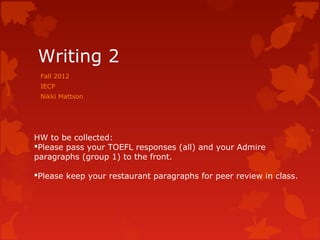 Writing 2
 Fall 2012
 IECP
 Nikki Mattson




HW to be collected:
Please pass your TOEFL responses (all) and your Admire
paragraphs (group 1) to the front.

Please keep your restaurant paragraphs for peer review in class.
 