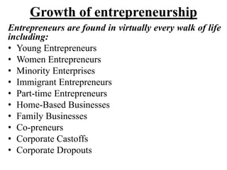 Growth of entrepreneurship
Entrepreneurs are found in virtually every walk of life
including:
• Young Entrepreneurs
• Women Entrepreneurs
• Minority Enterprises
• Immigrant Entrepreneurs
• Part-time Entrepreneurs
• Home-Based Businesses
• Family Businesses
• Co-preneurs
• Corporate Castoffs
• Corporate Dropouts
 