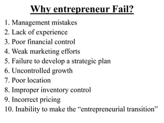 Why entrepreneur Fail?
1. Management mistakes
2. Lack of experience
3. Poor financial control
4. Weak marketing efforts
5. Failure to develop a strategic plan
6. Uncontrolled growth
7. Poor location
8. Improper inventory control
9. Incorrect pricing
10. Inability to make the “entrepreneurial transition”
 