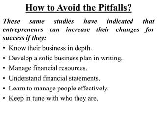 How to Avoid the Pitfalls?
These same studies have indicated that
entrepreneurs can increase their changes for
success if they:
• Know their business in depth.
• Develop a solid business plan in writing.
• Manage financial resources.
• Understand financial statements.
• Learn to manage people effectively.
• Keep in tune with who they are.
 