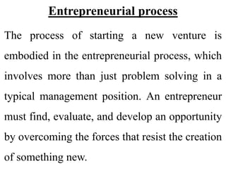 Entrepreneurial process
The process of starting a new venture is
embodied in the entrepreneurial process, which
involves more than just problem solving in a
typical management position. An entrepreneur
must find, evaluate, and develop an opportunity
by overcoming the forces that resist the creation
of something new.
 