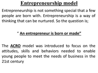 Entrepreneurship model
Entrepreneurship is not something special that a few
people are born with. Entrepreneurship is a way of
thinking that can be nurtured. So the question is;
“ An entrepreneur is born or made”
The ACRO model was introduced to focus on the
attitudes, skills and behaviors needed to enable
young people to meet the needs of business in the
21st century
 
