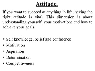 Attitude.
If you want to succeed at anything in life, having the
right attitude is vital. This dimension is about
understanding yourself, your motivations and how to
achieve your goals.
• Self knowledge, belief and confidence
• Motivation
• Aspiration
• Determination
• Competitiveness
 