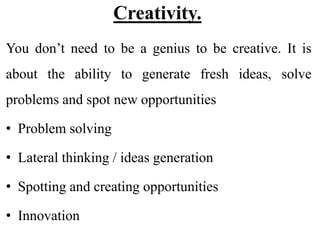 Creativity.
You don’t need to be a genius to be creative. It is
about the ability to generate fresh ideas, solve
problems and spot new opportunities
• Problem solving
• Lateral thinking / ideas generation
• Spotting and creating opportunities
• Innovation
 