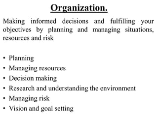 Organization.
Making informed decisions and fulfilling your
objectives by planning and managing situations,
resources and risk
• Planning
• Managing resources
• Decision making
• Research and understanding the environment
• Managing risk
• Vision and goal setting
 