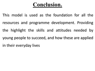 Conclusion.
This model is used as the foundation for all the
resources and programme development. Providing
the highlight the skills and attitudes needed by
young people to succeed, and how these are applied
in their everyday lives
 
