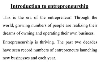 Introduction to entrepreneurship
This is the era of the entrepreneur! Through the
world, growing numbers of people are realizing their
dreams of owning and operating their own business.
Entrepreneurship is thriving. The past two decades
have seen record numbers of entrepreneurs launching
new businesses and each year.
 