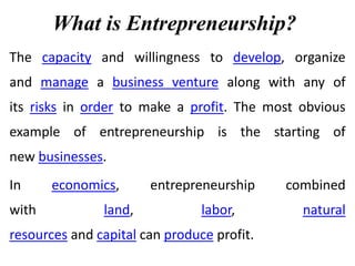 What is Entrepreneurship?
The capacity and willingness to develop, organize
and manage a business venture along with any of
its risks in order to make a profit. The most obvious
example of entrepreneurship is the starting of
new businesses.
In economics, entrepreneurship combined
with land, labor, natural
resources and capital can produce profit.
 