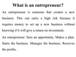 What is an entrepreneur?
An entrepreneur is someone that creates a new
business. This can carry a high risk because it
requires money to set up a new business without
knowing if it will give a return on investment.
An entrepreneur: Sees an opportunity. Makes a plan.
Starts the business. Manages the business. Receives
the profits.
 