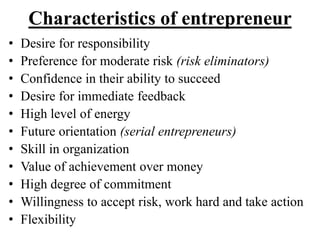 Characteristics of entrepreneur
• Desire for responsibility
• Preference for moderate risk (risk eliminators)
• Confidence in their ability to succeed
• Desire for immediate feedback
• High level of energy
• Future orientation (serial entrepreneurs)
• Skill in organization
• Value of achievement over money
• High degree of commitment
• Willingness to accept risk, work hard and take action
• Flexibility
 