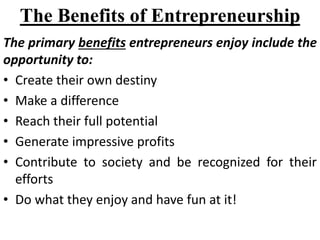 The Benefits of Entrepreneurship
The primary benefits entrepreneurs enjoy include the
opportunity to:
• Create their own destiny
• Make a difference
• Reach their full potential
• Generate impressive profits
• Contribute to society and be recognized for their
efforts
• Do what they enjoy and have fun at it!
 