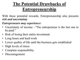 The Potential Drawbacks of
Entrepreneurship
With these potential rewards, Entrepreneurship also presents
risk and uncertainty.
Entrepreneurs may experience:
• Uncertainty of income –”The entrepreneur is the last one to
be paid.”
• Risk of losing their entire investment
• Long hours and hard work
• Lower quality of life until the business gets established
• High levels of stress
• Complete responsibility
• Discouragement
 