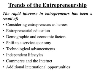Trends of the Entrepreneurship
The rapid increase in entrepreneurs has been a
result of:
• Considering entrepreneurs as heroes
• Entrepreneurial education
• Demographic and economic factors
• Shift to a service economy
• Technological advancements
• Independent lifestyles
• Commerce and the Internet
• Additional international opportunities
 