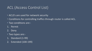 ACL (Access Control List) 
 ACLS’s are used for network security 
 Conditions for controlling traffics through router is called ACL. 
 Two conditions are:- 
1. Permit 
2. Deny 
 Two types are:- 
1. Standard (1-99) 
2. Extended (100-199) 
 