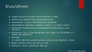 www.techvilla.org.in
linux/drivers
 Largest amount of code in the kernel tree (~1.5M).
 device, bus, platform and general directories.
 drivers/char – n_tty.c is the default line discipline.
 drivers/block – elevator.c, genhd.c, linear.c, ll_rw_blk.c, raidN.c.
 drivers/net –specific drivers and general routines Space.c and
net_init.c.
 drivers/scsi – scsi_*.c files are generic; sd.c (disk), sr.c (CD-ROM), st.c
(tape), sg.c (generic).
 General:
 cdrom, ide, isdn, parport, pcmcia, pnp, sound, telephony, video.
 Buses – fc4, i2c, nubus, pci, sbus, tc, usb.
 Platforms – acorn, macintosh, s390, sgi.
 