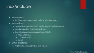 www.techvilla.org.in
linux/include
 include/asm-*:
 Architecture-dependent include subdirectories.
 include/linux:
 Header info needed both by the kernel and user apps.
 Usually linked to /usr/include/linux.
 Kernel-only portions guarded by #ifdefs
 #ifdef __KERNEL__
 /* kernel stuff */
 #endif
 Other directories:
 math-emu, net, pcmcia, scsi, video.
 