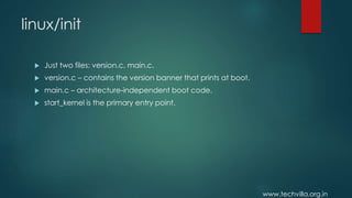 www.techvilla.org.in
linux/init
 Just two files: version.c, main.c.
 version.c – contains the version banner that prints at boot.
 main.c – architecture-independent boot code.
 start_kernel is the primary entry point.
 