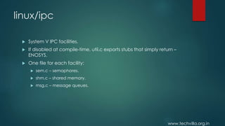 www.techvilla.org.in
linux/ipc
 System V IPC facilities.
 If disabled at compile-time, util.c exports stubs that simply return –
ENOSYS.
 One file for each facility:
 sem.c – semaphores.
 shm.c – shared memory.
 msg.c – message queues.
 