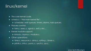 www.techvilla.org.in
linux/kernel
 The core kernel code.
 sched.c – “the main kernel file”:
 scheduler, wait queues, timers, alarms, task queues.
 Process control:
 fork.c, exec.c, signal.c, exit.c etc…
 Kernel module support:
 kmod.c, ksyms.c, module.c.
 Other operations:
 time.c, resource.c, dma.c, softirq.c, itimer.c.
 printk.c, info.c, panic.c, sysctl.c, sys.c.
 