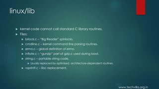 www.techvilla.org.in
linux/lib
 kernel code cannot call standard C library routines.
 Files:
 brlock.c – “Big Reader” spinlocks.
 cmdline.c – kernel command line parsing routines.
 errno.c – global definition of errno.
 inflate.c – “gunzip” part of gzip.c used during boot.
 string.c – portable string code.
 Usually replaced by optimized, architecture-dependent routines.
 vsprintf.c – libc replacement.
 