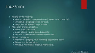 www.techvilla.org.in
linux/mm
 Paging and swapping:
 swap.c, swapfile.c (paging devices), swap_state.c (cache).
 vmscan.c – paging policies, kswapd.
 page_io.c – low-level page transfer.
 Allocation and deallocation:
 slab.c – slab allocator.
 page_alloc.c – page-based allocator.
 vmalloc.c – kernel virtual-memory allocator.
 Memory mapping:
 memory.c – paging, fault-handling, page table code.
 filemap.c – file mapping.
 mmap.c, mremap.c, mlock.c, mprotect.c.
 