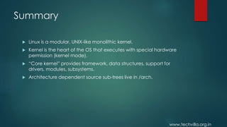 www.techvilla.org.in
Summary
 Linux is a modular, UNIX-like monolithic kernel.
 Kernel is the heart of the OS that executes with special hardware
permission (kernel mode).
 “Core kernel” provides framework, data structures, support for
drivers, modules, subsystems.
 Architecture dependent source sub-trees live in /arch.
 
