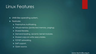 www.techvilla.org.in
Linux Features
 UNIX-like operating system.
 Features:
 Preemptive multitasking.
 Virtual memory (protected memory, paging).
 Shared libraries.
 Demand loading, dynamic kernel modules.
 Shared copy-on-write executables.
 TCP/IP networking.
 SMP support.
 Open source.
 