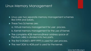 www.techvilla.org.in
Linux Memory Management
 Linux uses two separate memory management schemes
like SVR4 and Solaris.
 These Two Schemes are:
a. Virtual memory management for user process.
b. Kernel memory management for the use of Kernel.
 The complete 4GB memory(linear address space of
Pentium /x86) is divided into two parts.
 The first 0-3GB(0 x BFFF FFFF) is used for user process.
 The next 3GB to 4GB part is used for the kernel.
 