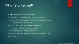 www.techvilla.org.in
What’s a Kernel?
 AKA: executive, system monitor.
 Controls and mediates access to hardware.
 Implements and supports fundamental abstractions:
 Processes, files, devices etc.
 Schedules / allocates system resources:
 Memory, CPU, disk, descriptors, etc.
 Enforces security and protection.
 Responds to user requests for service (system calls).
 Etc…etc…
 