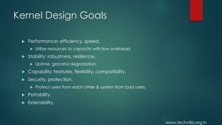 www.techvilla.org.in
Kernel Design Goals
 Performance: efficiency, speed.
 Utilize resources to capacity with low overhead.
 Stability: robustness, resilience.
 Uptime, graceful degradation.
 Capability: features, flexibility, compatibility.
 Security, protection.
 Protect users from each other & system from bad users.
 Portability.
 Extensibility.
 
