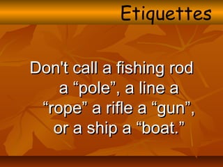 Don't call a fishing rodDon't call a fishing rod
a “pole”, a line aa “pole”, a line a
“rope” a rifle a “gun”,“rope” a rifle a “gun”,
or a ship a “boat.”or a ship a “boat.”
Etiquettes
 