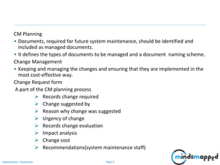 Page 6Classification: Restricted
CM Planning
• Documents, required for future system maintenance, should be identified and
included as managed documents.
• It defines the types of documents to be managed and a document naming scheme.
Change Management
• Keeping and managing the changes and ensuring that they are implemented in the
most cost-effective way.
Change Request form
A part of the CM planning process
 Records change required
 Change suggested by
 Reason why change was suggested
 Urgency of change
 Records change evaluation
 Impact analysis
 Change cost
 Recommendations(system maintenance staff)
 