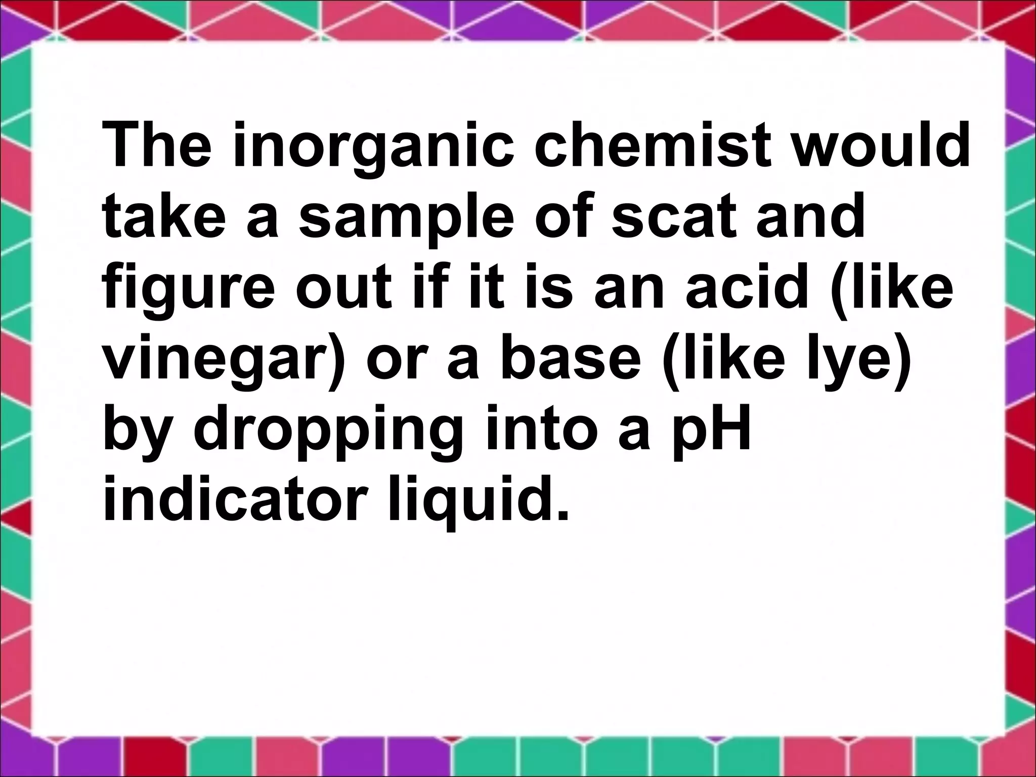 The inorganic chemist would
take a sample of scat and
figure out if it is an acid (like
vinegar) or a base (like lye)
by dropping into a pH
indicator liquid.
 