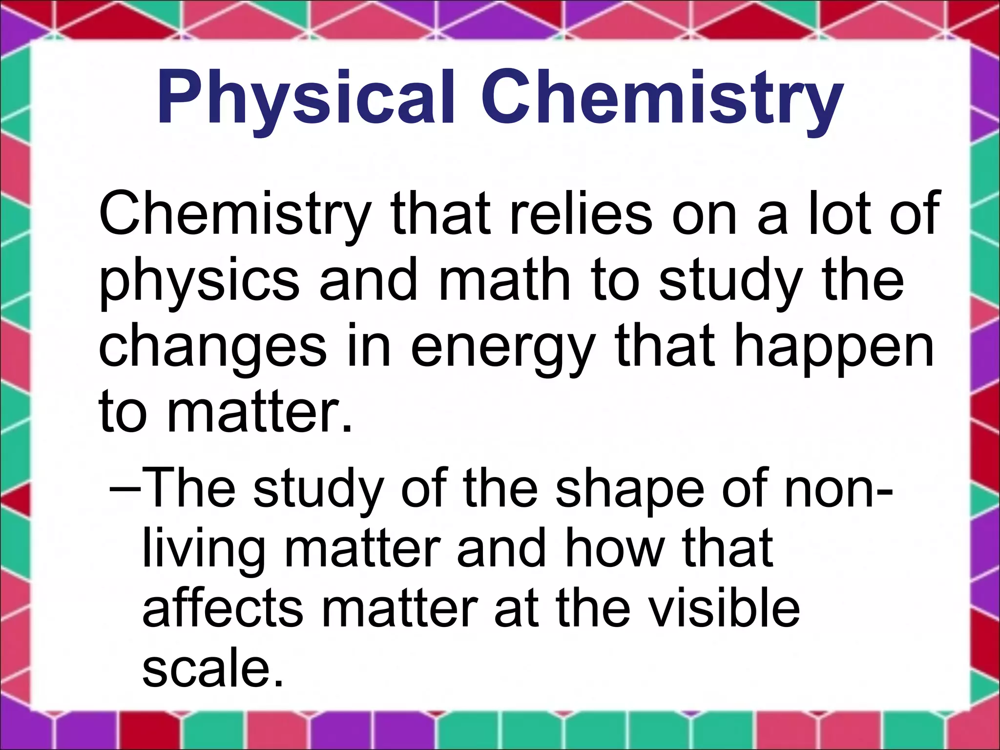 Physical Chemistry
Chemistry that relies on a lot of
physics and math to study the
changes in energy that happen
to matter.
–The study of the shape of non-
living matter and how that
affects matter at the visible
scale.
 