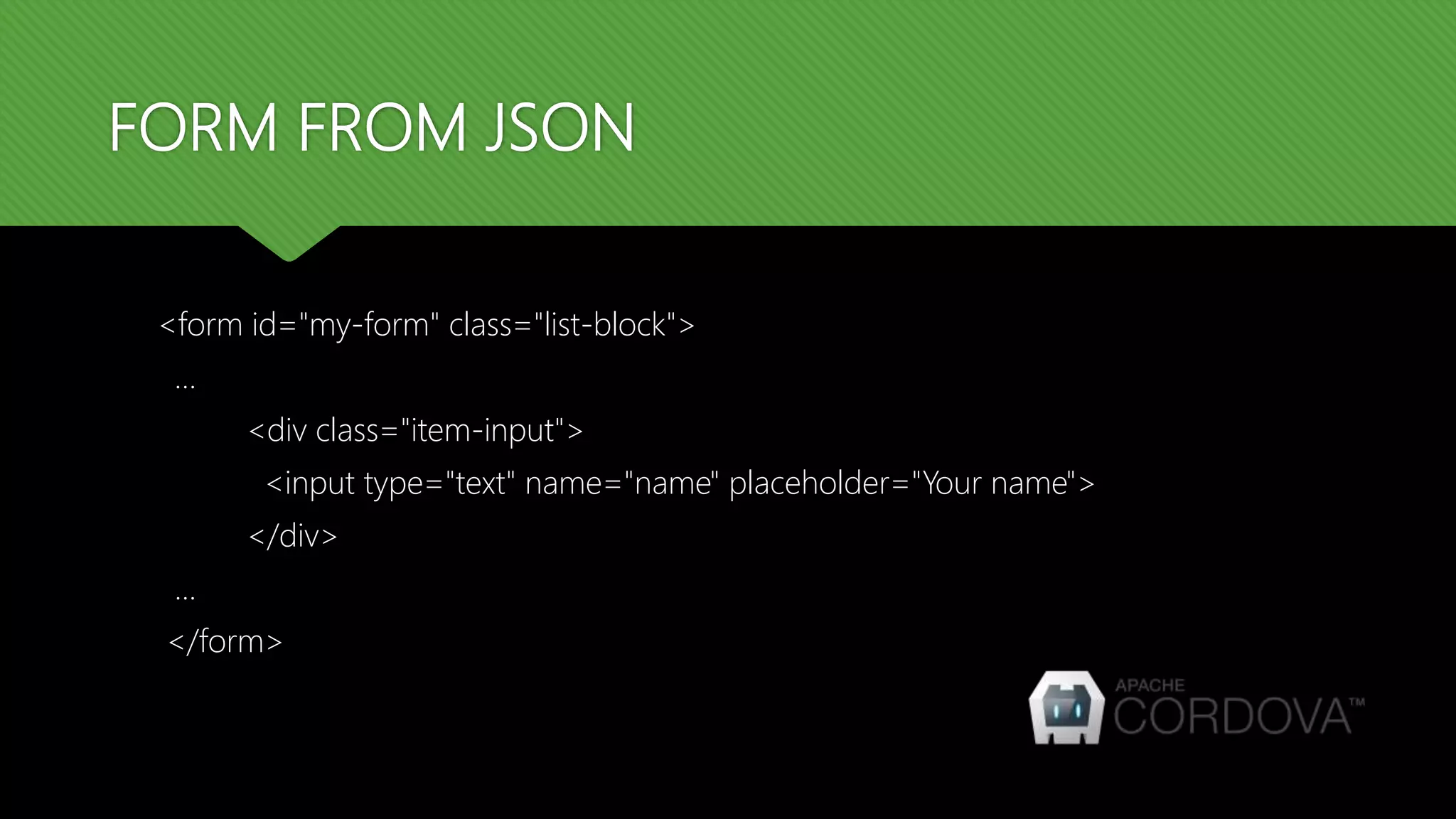 FORM FROM JSON
<form id="my-form" class="list-block">
…
<div class="item-input">
<input type="text" name="name" placeholder="Your name">
</div>
...
</form>
 