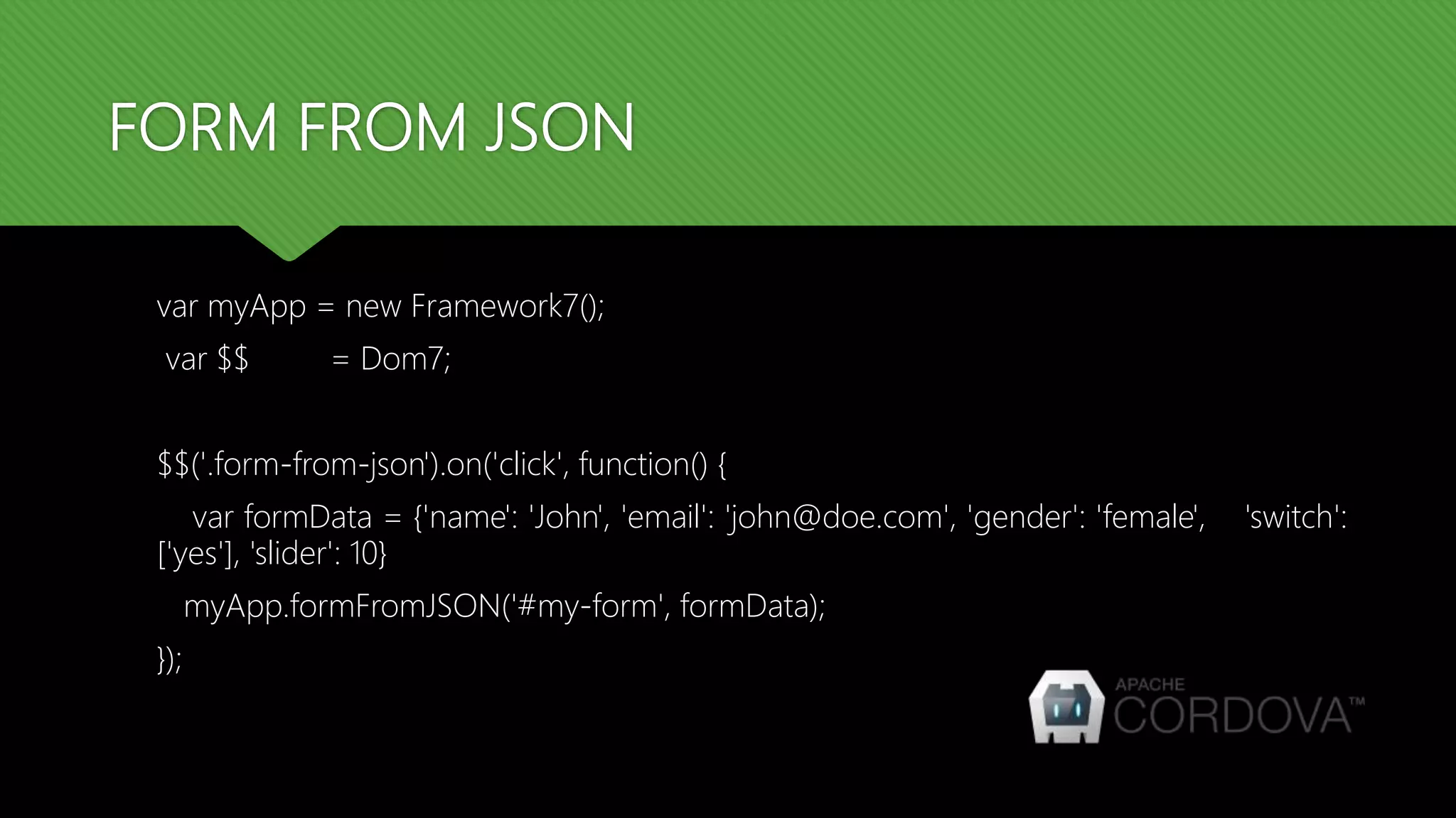 FORM FROM JSON
var myApp = new Framework7();
var $$ = Dom7;
$$('.form-from-json').on('click', function() {
var formData = {'name': 'John', 'email': 'john@doe.com', 'gender': 'female', 'switch':
['yes'], 'slider': 10}
myApp.formFromJSON('#my-form', formData);
});
 