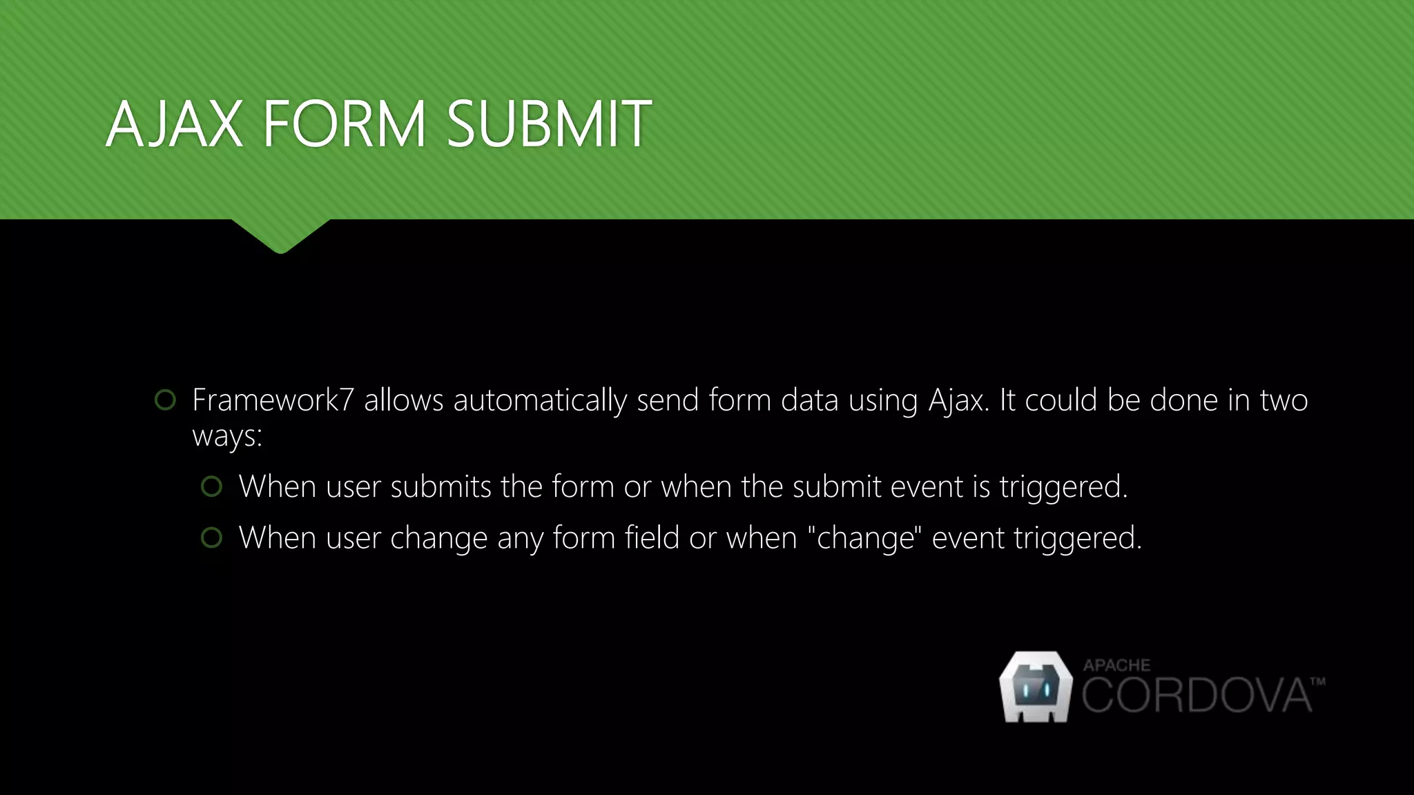 AJAX FORM SUBMIT
 Framework7 allows automatically send form data using Ajax. It could be done in two
ways:
 When user submits the form or when the submit event is triggered.
 When user change any form field or when "change" event triggered.
 