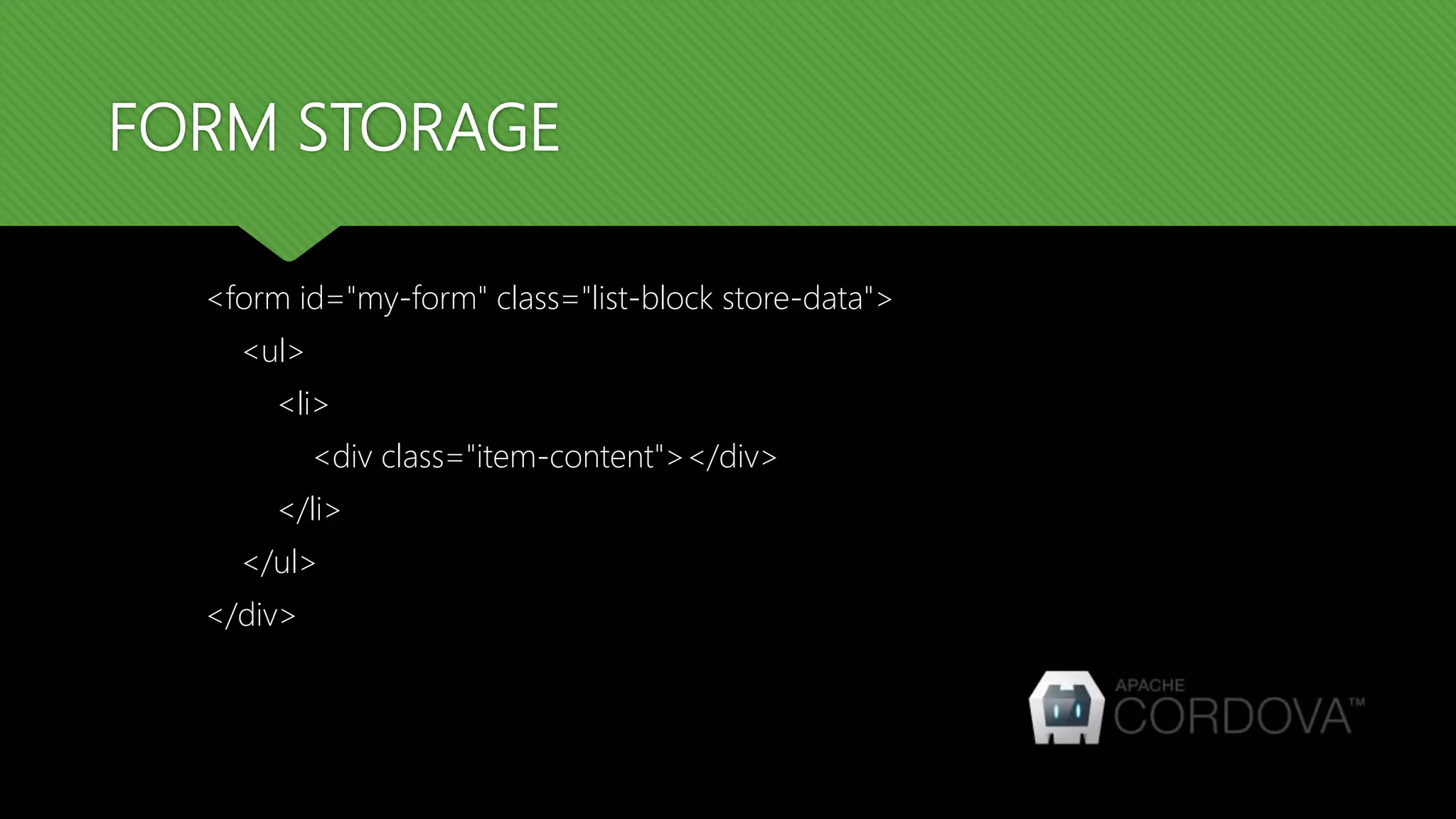 FORM STORAGE
<form id="my-form" class="list-block store-data">
<ul>
<li>
<div class="item-content"></div>
</li>
</ul>
</div>
 
