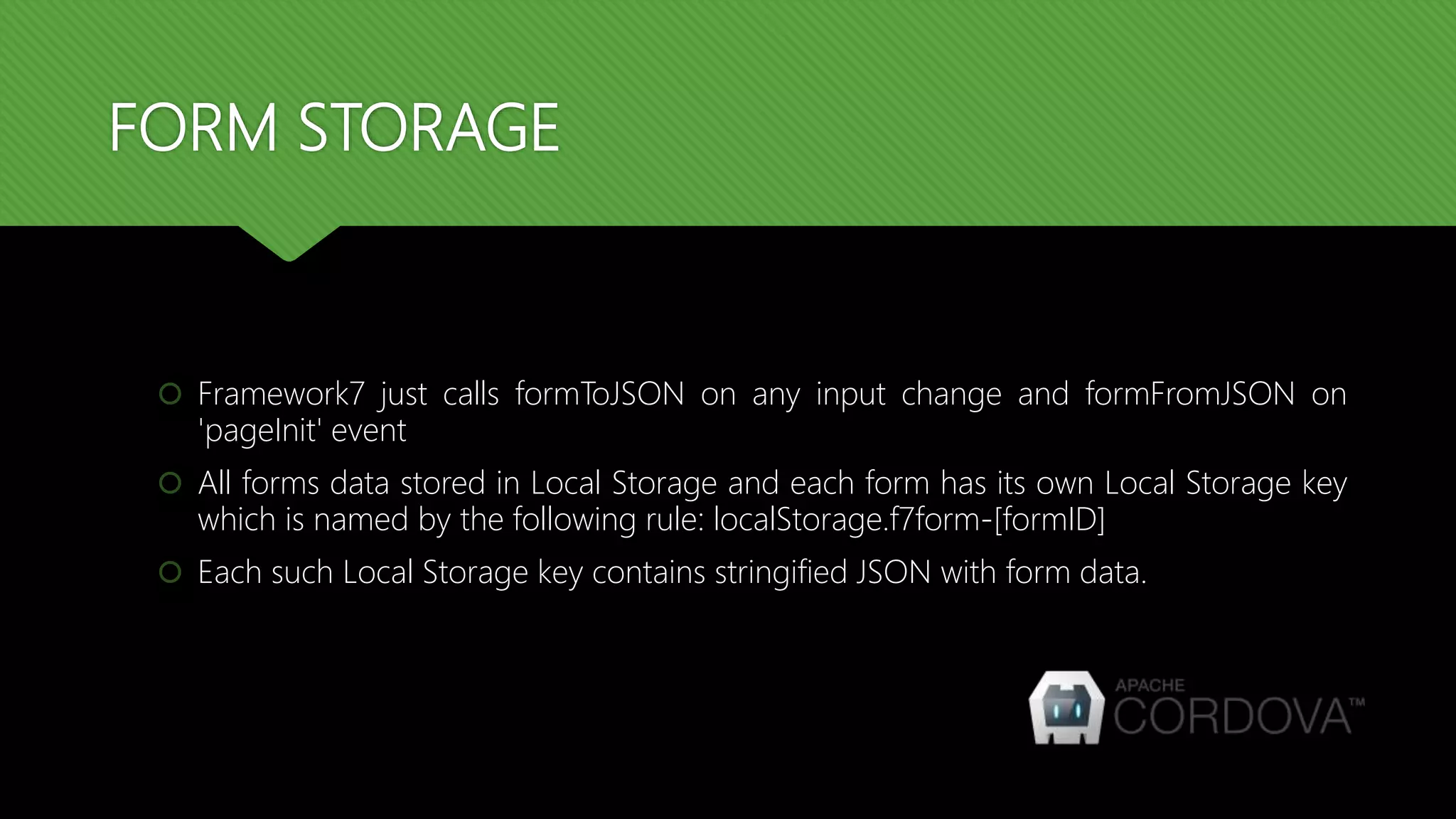 FORM STORAGE
 Framework7 just calls formToJSON on any input change and formFromJSON on
'pageInit' event
 All forms data stored in Local Storage and each form has its own Local Storage key
which is named by the following rule: localStorage.f7form-[formID]
 Each such Local Storage key contains stringified JSON with form data.
 