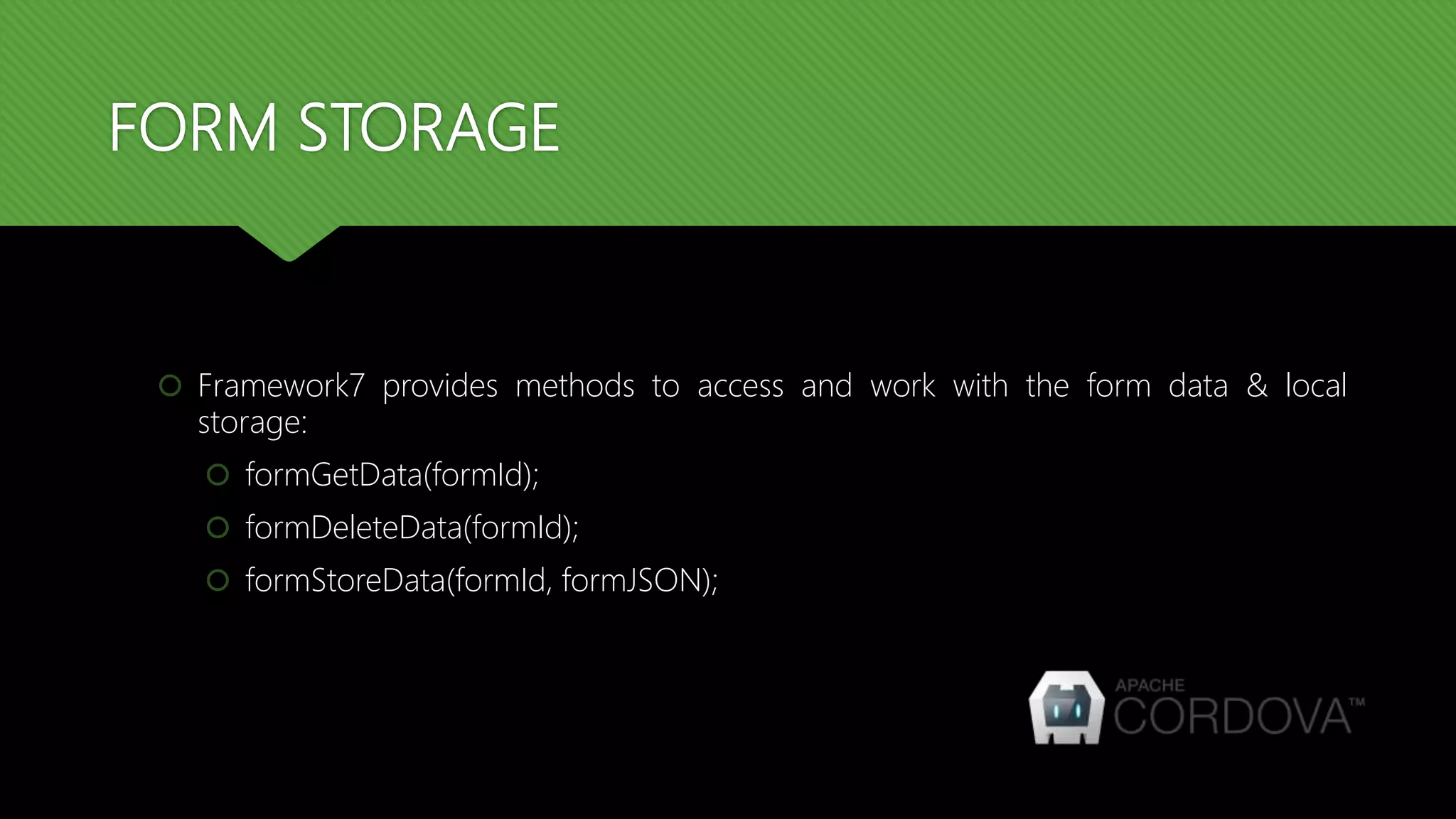 FORM STORAGE
 Framework7 provides methods to access and work with the form data & local
storage:
 formGetData(formId);
 formDeleteData(formId);
 formStoreData(formId, formJSON);
 