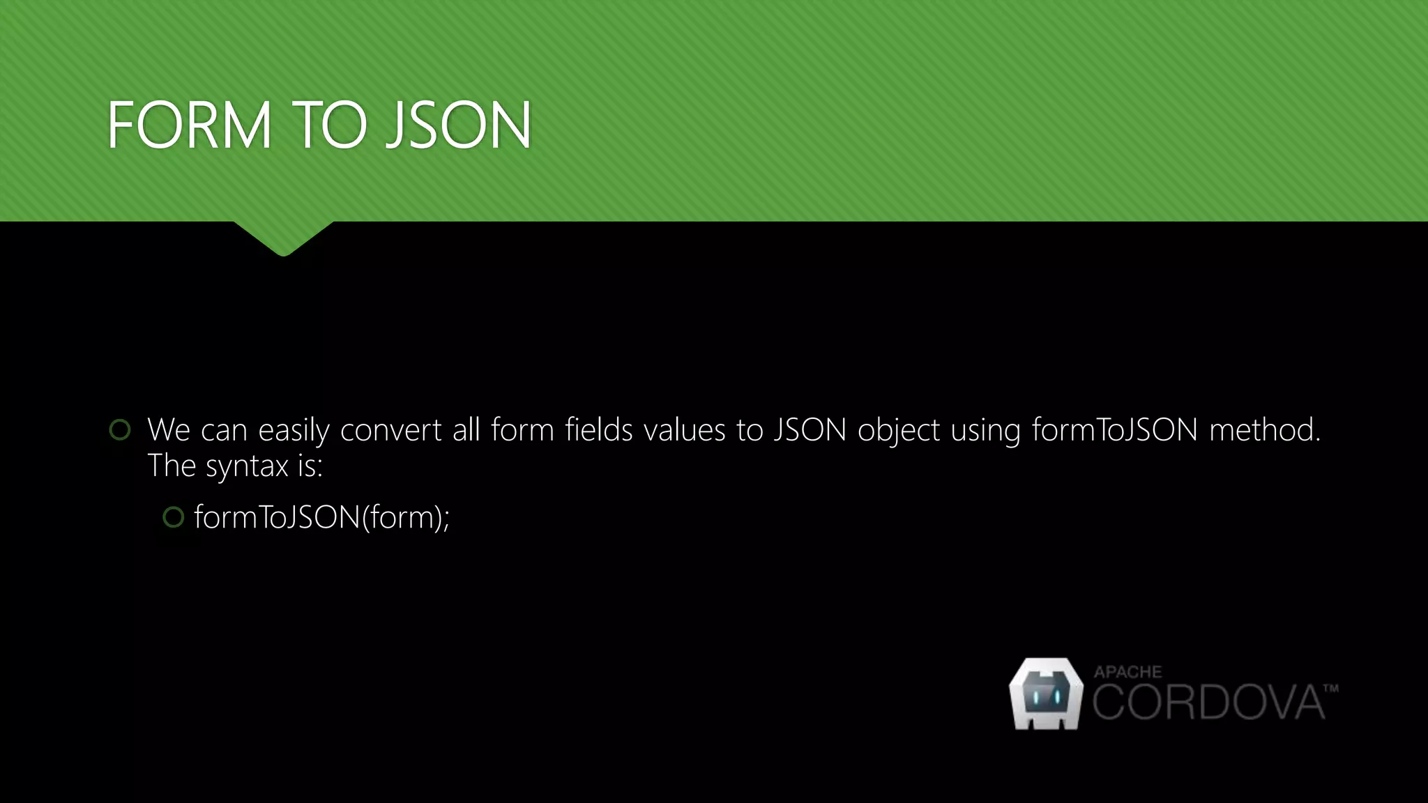 FORM TO JSON
 We can easily convert all form fields values to JSON object using formToJSON method.
The syntax is:
 formToJSON(form);
 